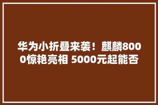 华为小折叠来袭！麒麟8000惊艳亮相 5000元起能否重返巅峰？