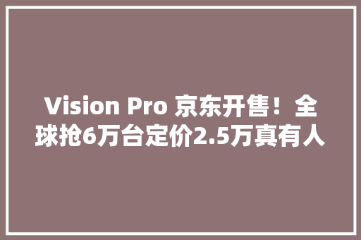 Vision Pro 京东开售！全球抢6万台定价2.5万真有人舍得买？ Vision Pro 京东开售！全球抢6万台定价2.5万真有人舍得买？ 智能家居