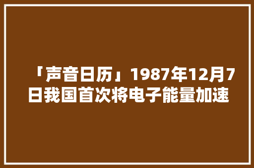 「声音日历」1987年12月7日我国首次将电子能量加速到千兆电子伏 「声音日历」1987年12月7日我国首次将电子能量加速到千兆电子伏 互联通信
