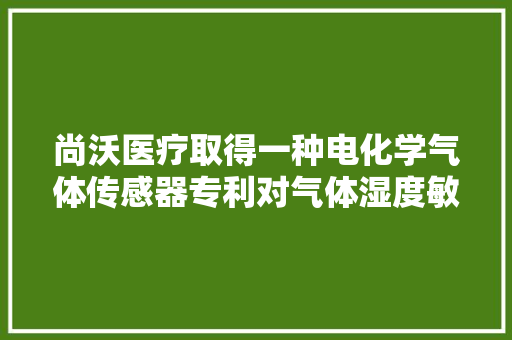 尚沃医疗取得一种电化学气体传感器专利对气体湿度敏感性低、受情形大年夜气压影响小