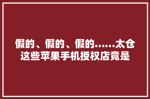 假的、假的、假的……太仓这些苹果手机授权店竟是 假的、假的、假的……太仓这些苹果手机授权店竟是 智能家居