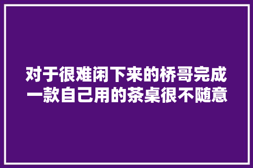 对于很难闲下来的桥哥完成一款自己用的茶桌很不随意马虎 对于很难闲下来的桥哥完成一款自己用的茶桌很不随意马虎 智能科技