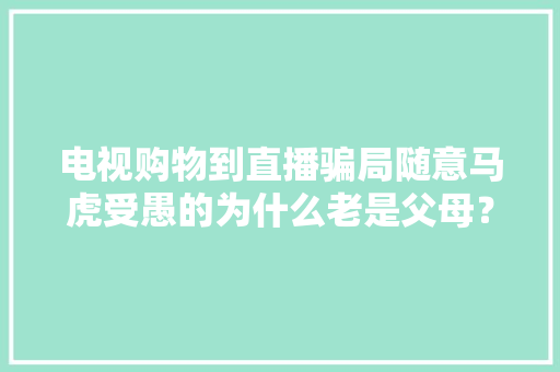 电视购物到直播骗局随意马虎受愚的为什么老是父母？ 电视购物到直播骗局随意马虎受愚的为什么老是父母？ 互联通信