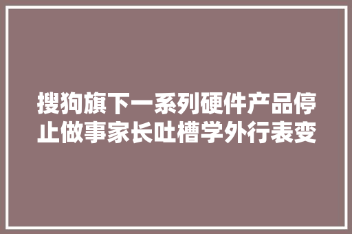 搜狗旗下一系列硬件产品停止做事家长吐槽学外行表变“砖头” 搜狗旗下一系列硬件产品停止做事家长吐槽学外行表变“砖头” 智能家居