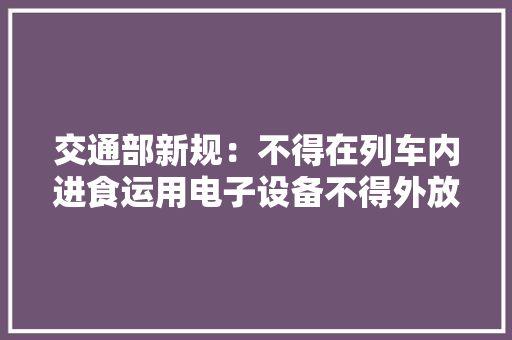 交通部新规：不得在列车内进食运用电子设备不得外放声音你怎么看？ 交通部新规：不得在列车内进食运用电子设备不得外放声音你怎么看？ 互联通信