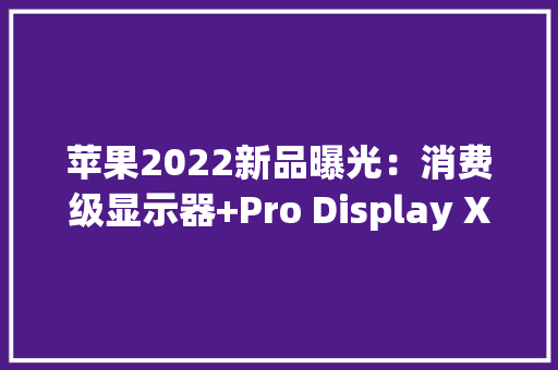 苹果2022新品曝光：消费级显示器+Pro Display XDR新品
