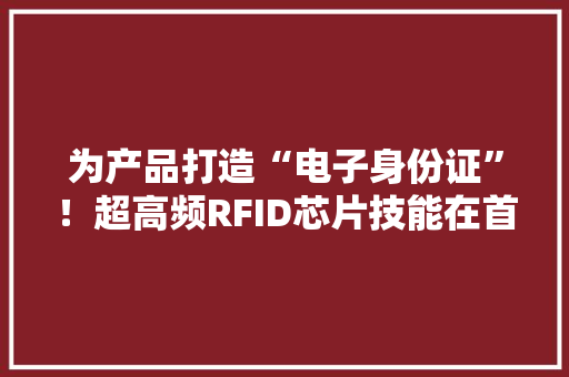 为产品打造“电子身份证”！超高频RFID芯片技能在首都机场临空经济区推广应用 为产品打造“电子身份证”！超高频RFID芯片技能在首都机场临空经济区推广应用 互联通信
