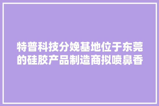 特普科技分娩基地位于东莞的硅胶产品制造商拟喷鼻香港主板上市 特普科技分娩基地位于东莞的硅胶产品制造商拟喷鼻香港主板上市 智能家居
