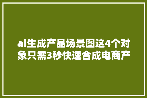 ai生成产品场景图这4个对象只需3秒快速合成电商产品场景图！ ai生成产品场景图这4个对象只需3秒快速合成电商产品场景图！ 智能科技