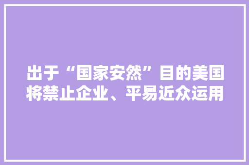 出于“国家安然”目的美国将禁止企业、平易近众运用卡巴斯基产品 出于“国家安然”目的美国将禁止企业、平易近众运用卡巴斯基产品 互联通信