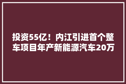 投资55亿！内江引进首个整车项目年产新能源汽车20万辆