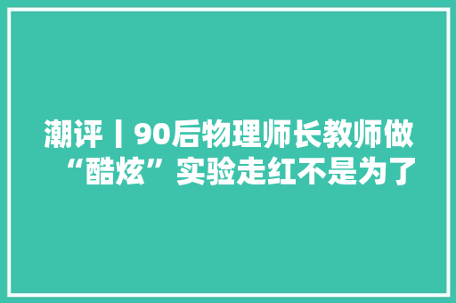 潮评丨90后物理师长教师做“酷炫”实验走红不是为了“炫酷” 潮评丨90后物理师长教师做“酷炫”实验走红不是为了“炫酷” 智能家居