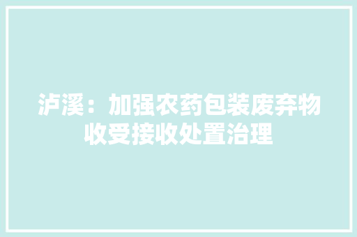 泸溪：加强农药包装废弃物收受接收处置治理 泸溪：加强农药包装废弃物收受接收处置治理 智能科技