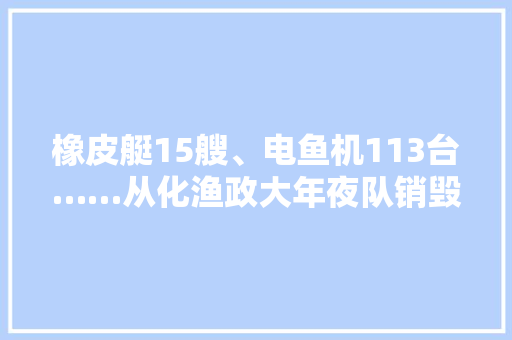 橡皮艇15艘、电鱼机113台……从化渔政大年夜队销毁一批造孽捕捞对象