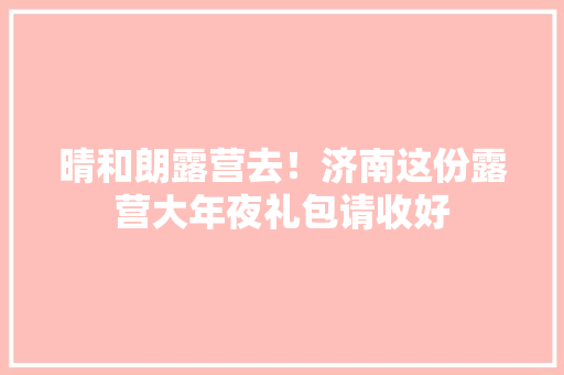 晴和朗露营去！济南这份露营大年夜礼包请收好 晴和朗露营去！济南这份露营大年夜礼包请收好 互联通信