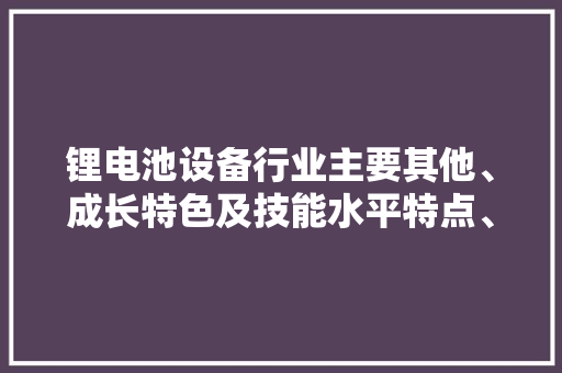 锂电池设备行业主要其他、成长特色及技能水平特点、成长趋势 锂电池设备行业主要其他、成长特色及技能水平特点、成长趋势 互联通信