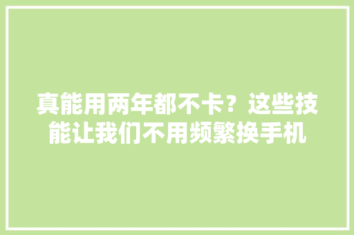 真能用两年都不卡？这些技能让我们不用频繁换手机