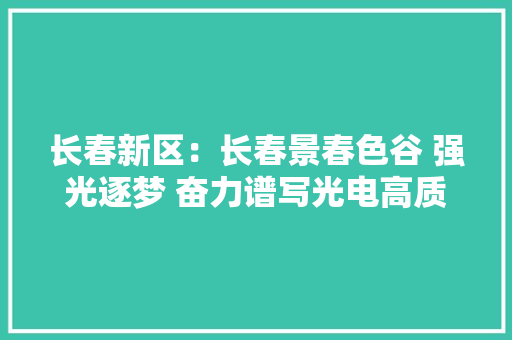 长春新区：长春景春色谷 强光逐梦 奋力谱写光电高质量成长新篇章