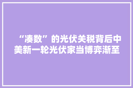 “凑数”的光伏关税背后中美新一轮光伏家当博弈渐至高潮
