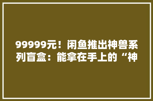 99999元！闲鱼推出神兽系列盲盒：能拿在手上的“神色包”？