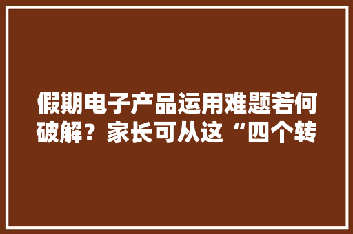 假期电子产品运用难题若何破解？家长可从这“四个转向”做起