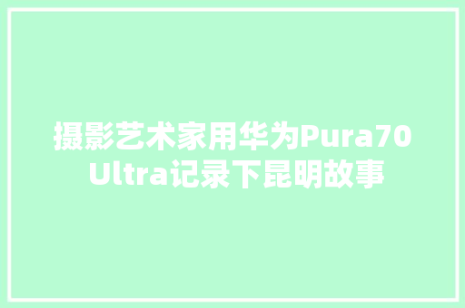 摄影艺术家用华为Pura70 Ultra记录下昆明故事