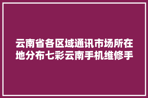 云南省各区域通讯市场所在地分布七彩云南手机维修手机通讯 云南省各区域通讯市场所在地分布七彩云南手机维修手机通讯 智能科技