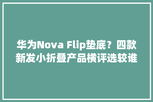 华为Nova Flip垫底？四款新发小折叠产品横评选较谁值得买？