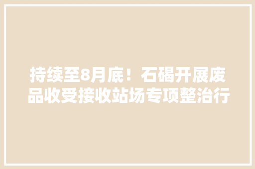 持续至8月底！石碣开展废品收受接收站场专项整治行动 持续至8月底！石碣开展废品收受接收站场专项整治行动 人工智能