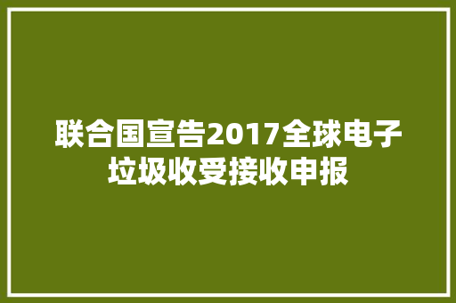 联合国宣告2017全球电子垃圾收受接收申报
