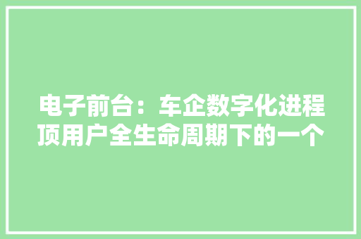 电子前台：车企数字化进程顶用户全生命周期下的一个触点