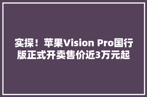 实探！苹果Vision Pro国行版正式开卖售价近3万元起体验后知足可直接提货！ 实探！苹果Vision Pro国行版正式开卖售价近3万元起体验后知足可直接提货！ 智能家居