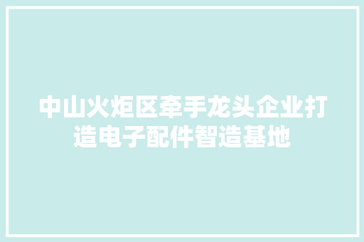 中山火炬区牵手龙头企业打造电子配件智造基地 中山火炬区牵手龙头企业打造电子配件智造基地 互联通信