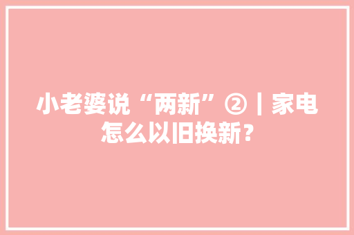 小老婆说“两新”②｜家电怎么以旧换新？ 小老婆说“两新”②｜家电怎么以旧换新？ 互联通信