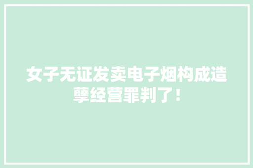 女子无证发卖电子烟构成造孽经营罪判了！ 女子无证发卖电子烟构成造孽经营罪判了！ 互联通信