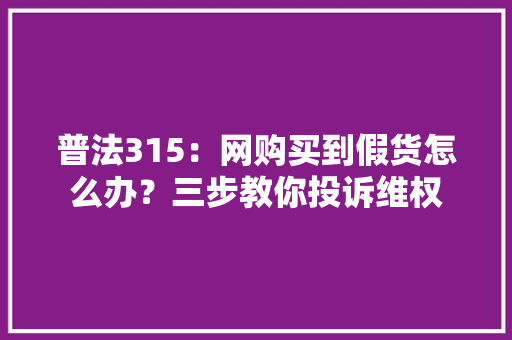 普法315：网购买到假货怎么办？三步教你投诉维权 普法315：网购买到假货怎么办？三步教你投诉维权 互联通信