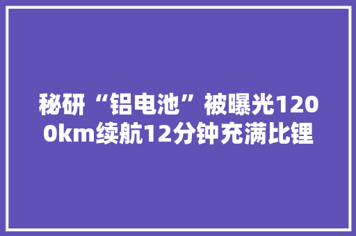 秘研“铝电池”被曝光1200km续航12分钟充满比锂电池便宜50% 秘研“铝电池”被曝光1200km续航12分钟充满比锂电池便宜50% 智能科技