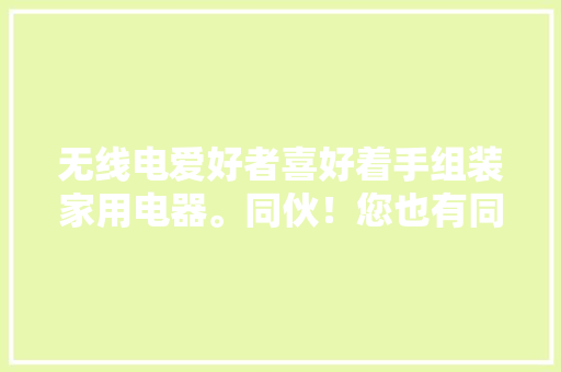 无线电爱好者喜好着手组装家用电器。同伙！您也有同样的经历吗？ 无线电爱好者喜好着手组装家用电器。同伙！您也有同样的经历吗？ 智能科技