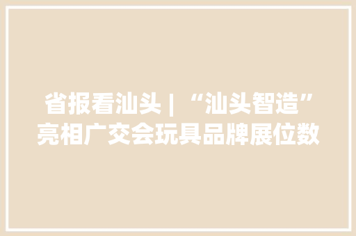 省报看汕头 | “汕头智造”亮相广交会玩具品牌展位数全国第一