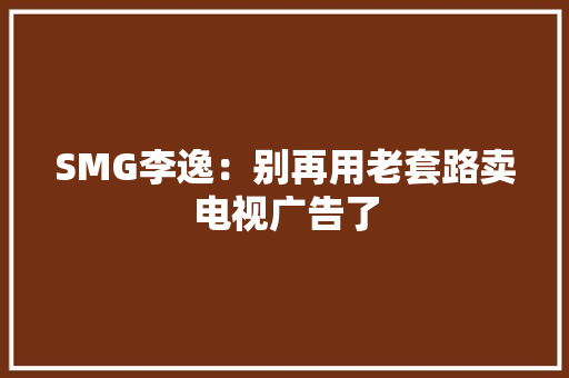 SMG李逸：别再用老套路卖电视广告了 SMG李逸：别再用老套路卖电视广告了 智能科技