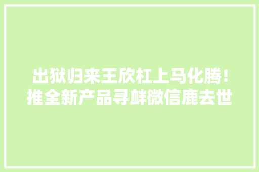 出狱归来王欣杠上马化腾！推全新产品寻衅微信鹿去世谁手…… 出狱归来王欣杠上马化腾！推全新产品寻衅微信鹿去世谁手…… 互联通信