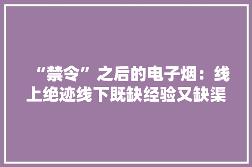 “禁令”之后的电子烟：线上绝迹线下既缺经验又缺渠道 “禁令”之后的电子烟：线上绝迹线下既缺经验又缺渠道 人工智能