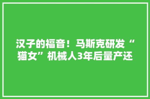 汉子的福音！马斯克研发“猫女”机械人3年后量产还能生孩子？ 汉子的福音！马斯克研发“猫女”机械人3年后量产还能生孩子？ 互联通信