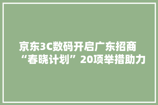 京东3C数码开启广东招商 “春晓计划”20项举措助力商家快速增长