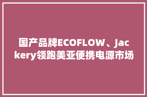 国产品牌ECOFLOW、Jackery领跑美亚便携电源市场有哪些看点？ 国产品牌ECOFLOW、Jackery领跑美亚便携电源市场有哪些看点？ 智能科技