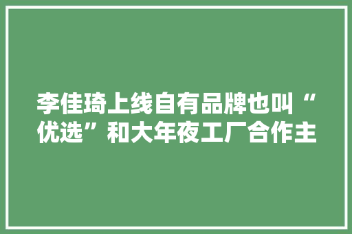 李佳琦上线自有品牌也叫“优选”和大年夜工厂合作主打性价比 李佳琦上线自有品牌也叫“优选”和大年夜工厂合作主打性价比 互联通信