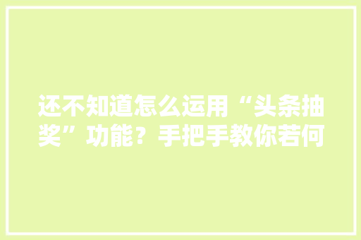 还不知道怎么运用“头条抽奖”功能？手把手教你若何开通和运用
