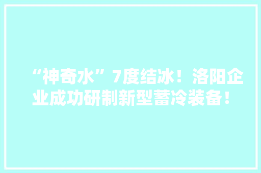 “神奇水”7度结冰！洛阳企业成功研制新型蓄冷装备！ “神奇水”7度结冰！洛阳企业成功研制新型蓄冷装备！ 智能科技