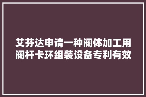 艾芬达申请一种阀体加工用阀杆卡环组装设备专利有效地担保装配的精准性和有效性 艾芬达申请一种阀体加工用阀杆卡环组装设备专利有效地担保装配的精准性和有效性 智能家居