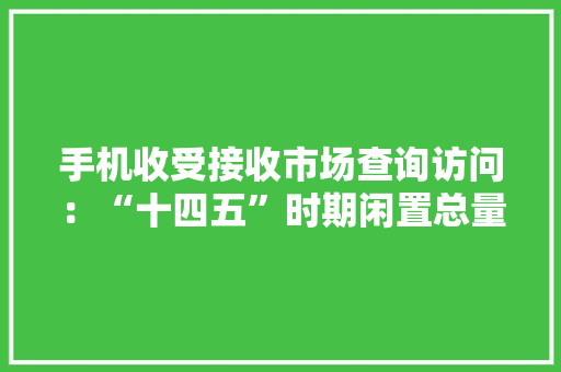 手机收受接收市场查询访问：“十四五”时期闲置总量将达60亿部